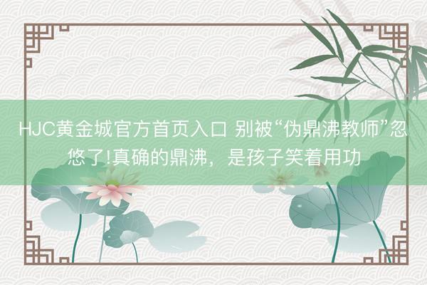 HJC黄金城官方首页入口 别被“伪鼎沸教师”忽悠了!真确的鼎沸，是孩子笑着用功