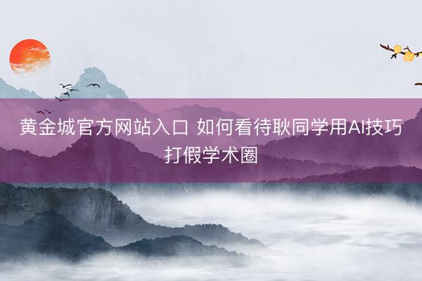 黄金城官方网站入口 如何看待耿同学用AI技巧打假学术圈