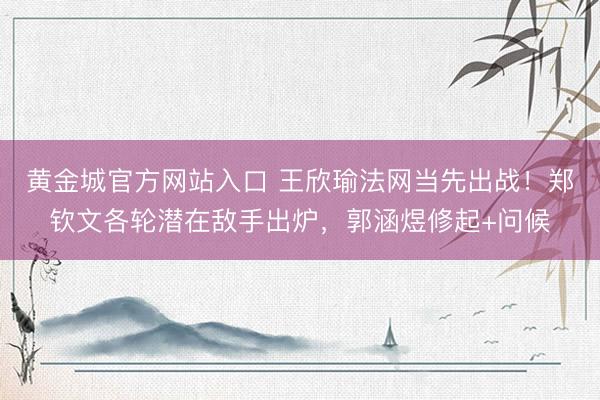 黄金城官方网站入口 王欣瑜法网当先出战！郑钦文各轮潜在敌手出炉，郭涵煜修起+问候
