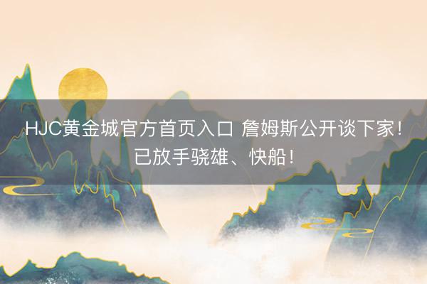 HJC黄金城官方首页入口 詹姆斯公开谈下家！已放手骁雄、快船！