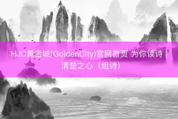 HJC黄金城(GoldenCity)官网首页 为你读诗 | 清楚之心（组诗）