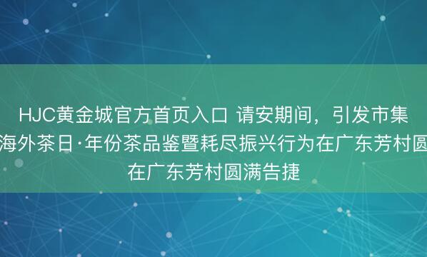 HJC黄金城官方首页入口 请安期间，引发市集：5.21海外茶日·年份茶品鉴暨耗尽振兴行为在广东芳村圆满告捷
