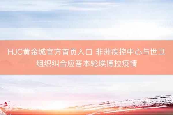 HJC黄金城官方首页入口 非洲疾控中心与世卫组织纠合应答本轮埃博拉疫情