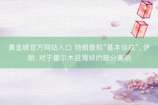 黄金城官方网站入口 特朗普称“基本谈成”， 伊朗: 对于霍尔木兹海峡的部分离别