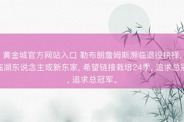 黄金城官方网站入口 勒布朗詹姆斯濒临退役抉择， 濒临湖东说念主或新东家， 希望链接栽培24季， 追求总冠军。