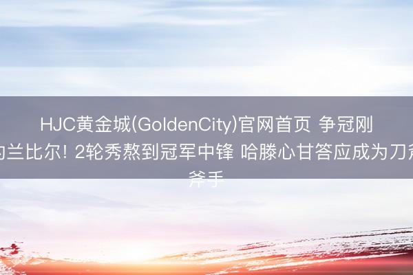 HJC黄金城(GoldenCity)官网首页 争冠刚需的兰比尔! 2轮秀熬到冠军中锋 哈滕心甘答应成为刀斧手