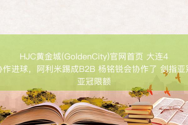 HJC黄金城(GoldenCity)官网首页 大连4外助协作进球，阿利米踢成B2B 杨铭锐会协作了 剑指亚冠限额