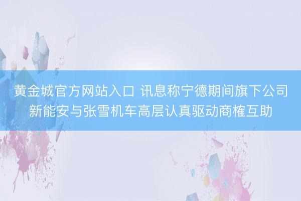 黄金城官方网站入口 讯息称宁德期间旗下公司新能安与张雪机车高层认真驱动商榷互助