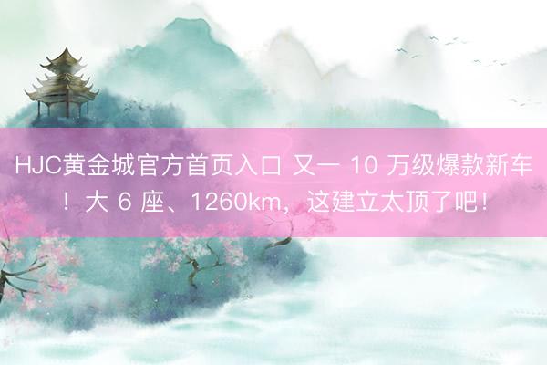 HJC黄金城官方首页入口 又一 10 万级爆款新车！大 6 座、1260km，这建立太顶了吧！