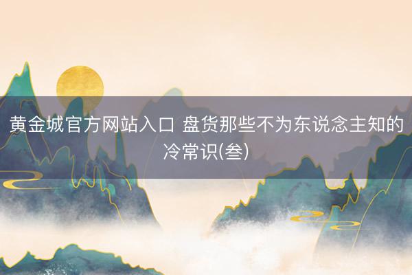黄金城官方网站入口 盘货那些不为东说念主知的冷常识(叁)
