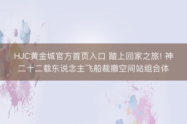 HJC黄金城官方首页入口 踏上回家之旅! 神二十二载东说念主飞船裁撤空间站组合体