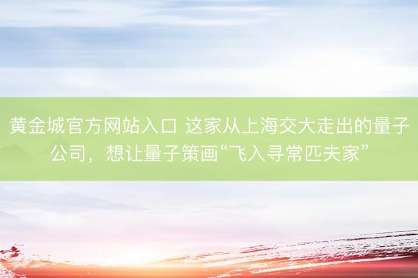 黄金城官方网站入口 这家从上海交大走出的量子公司，想让量子策画“飞入寻常匹夫家”