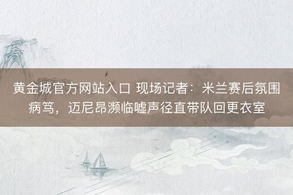 黄金城官方网站入口 现场记者：米兰赛后氛围病笃，迈尼昂濒临嘘声径直带队回更衣室
