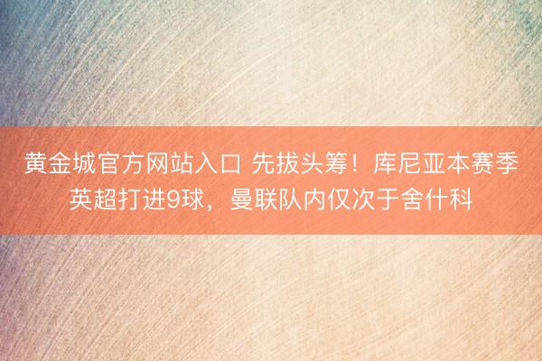 黄金城官方网站入口 先拔头筹！库尼亚本赛季英超打进9球，曼联队内仅次于舍什科