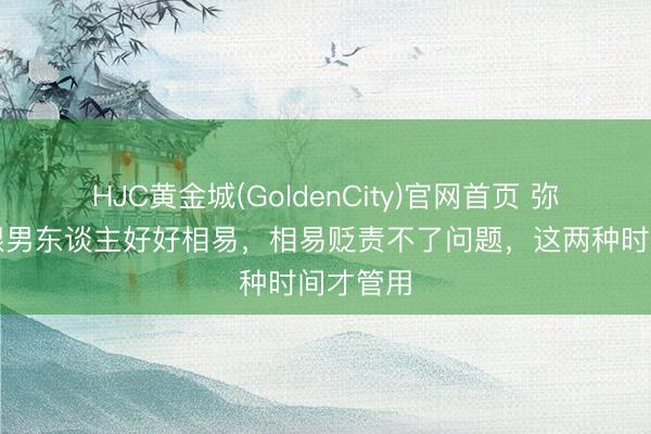 HJC黄金城(GoldenCity)官网首页 弥远不要跟男东谈主好好相易，相易贬责不了问题，这两种时间才管用