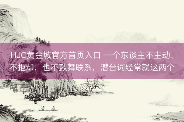 HJC黄金城官方首页入口 一个东谈主不主动、不拒却，也不鼓舞联系，潜台词经常就这两个