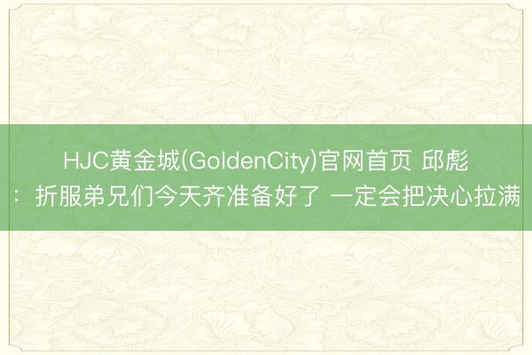 HJC黄金城(GoldenCity)官网首页 邱彪：折服弟兄们今天齐准备好了 一定会把决心拉满