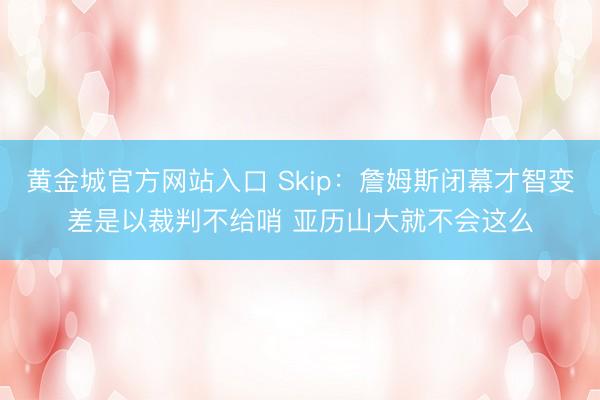 黄金城官方网站入口 Skip：詹姆斯闭幕才智变差是以裁判不给哨 亚历山大就不会这么