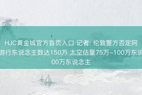 HJC黄金城官方首页入口 记者: 伦敦警方否定阿森纳游行东说念主数达150万 太空估量75万-100万东说念主