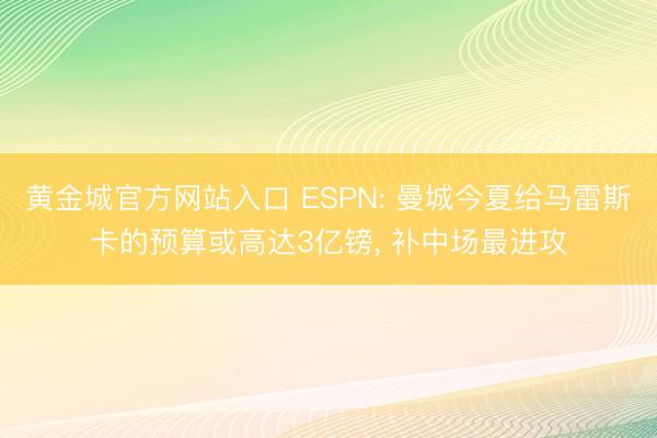 黄金城官方网站入口 ESPN: 曼城今夏给马雷斯卡的预算或高达3亿镑, 补中场最进攻
