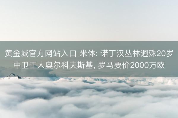 黄金城官方网站入口 米体: 诺丁汉丛林迥殊20岁中卫王人奥尔科夫斯基， 罗马要价2000万欧