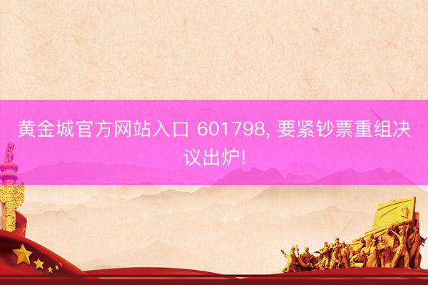 黄金城官方网站入口 601798, 要紧钞票重组决议出炉!