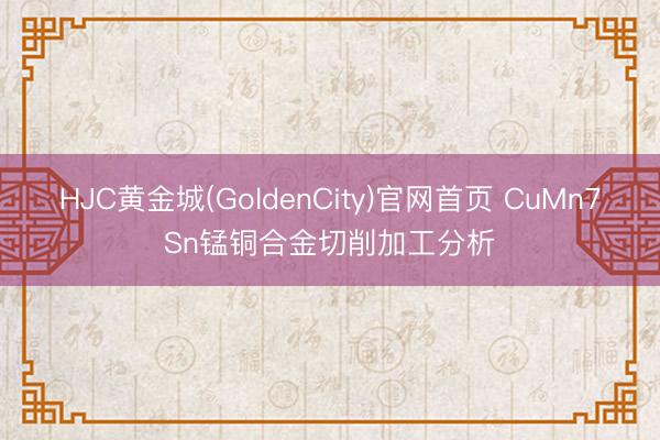 HJC黄金城(GoldenCity)官网首页 CuMn7Sn锰铜合金切削加工分析
