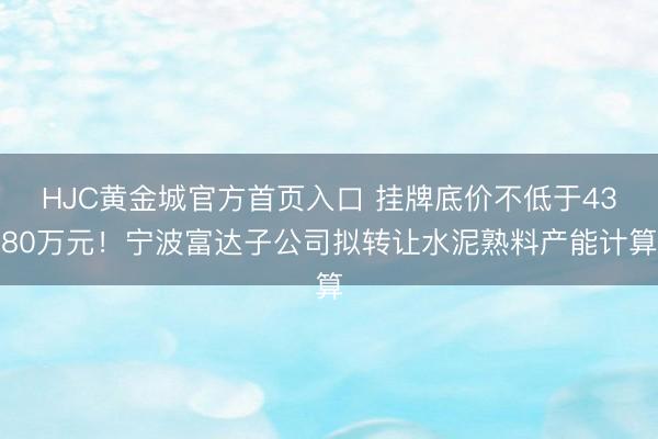 HJC黄金城官方首页入口 挂牌底价不低于4380万元！宁波富达子公司拟转让水泥熟料产能计算