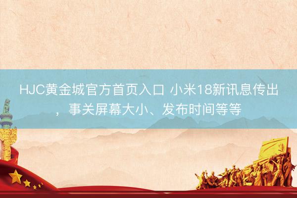 HJC黄金城官方首页入口 小米18新讯息传出，事关屏幕大小、发布时间等等
