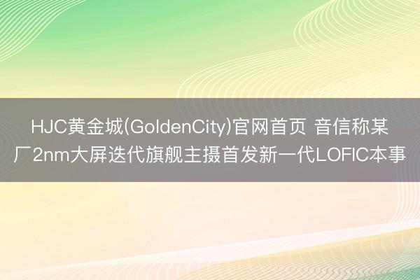 HJC黄金城(GoldenCity)官网首页 音信称某厂2nm大屏迭代旗舰主摄首发新一代LOFIC本事