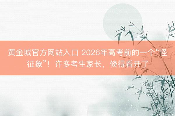 黄金城官方网站入口 2026年高考前的一个“怪征象”！许多考生家长，倏得看开了