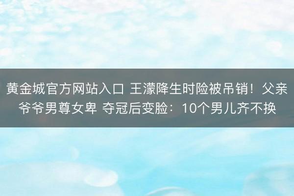 黄金城官方网站入口 王濛降生时险被吊销！父亲爷爷男尊女卑 夺冠后变脸：10个男儿齐不换