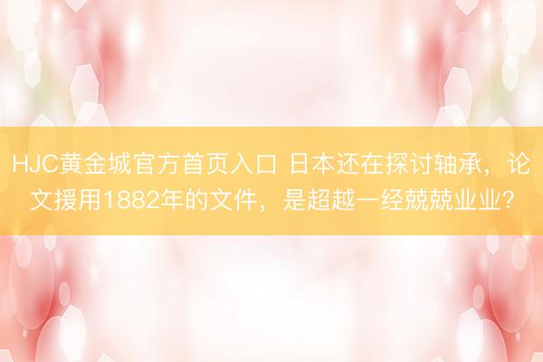 HJC黄金城官方首页入口 日本还在探讨轴承，论文援用1882年的文件，是超越一经兢兢业业？