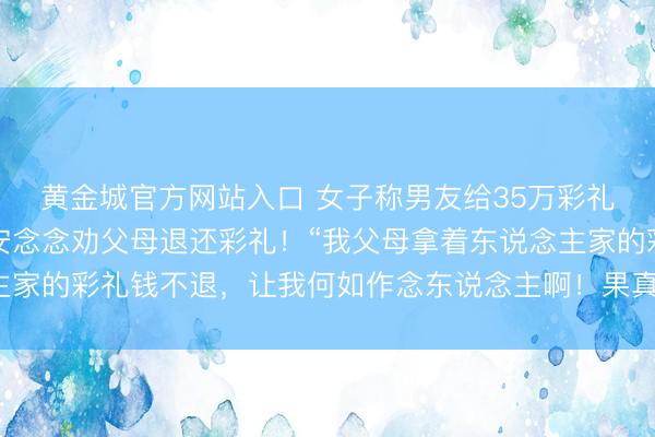 黄金城官方网站入口 女子称男友给35万彩礼后我方悔婚，心里不安念念劝父母退还彩礼！“我父母拿着东说念主家的彩礼钱不退，让我何如作念东说念主啊！果真是太不谢绝了……”