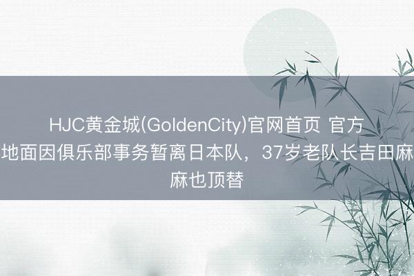 HJC黄金城(GoldenCity)官网首页 官方：镰田地面因俱乐部事务暂离日本队，37岁老队长吉田麻也顶替