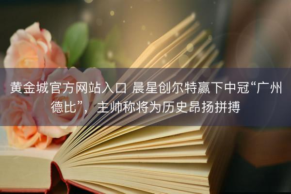 黄金城官方网站入口 晨星创尔特赢下中冠“广州德比”，主帅称将为历史昂扬拼搏