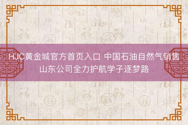 HJC黄金城官方首页入口 中国石油自然气销售山东公司全力护航学子逐梦路