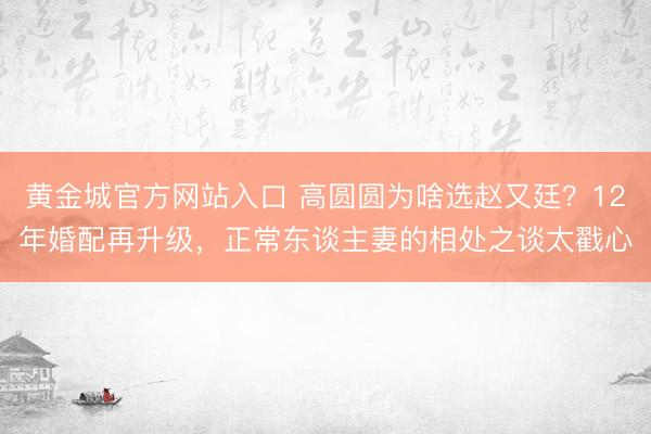 黄金城官方网站入口 高圆圆为啥选赵又廷？12年婚配再升级，正常东谈主妻的相处之谈太戳心