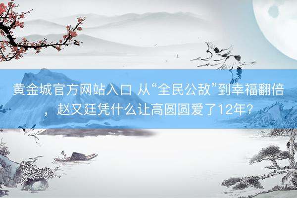黄金城官方网站入口 从“全民公敌”到幸福翻倍，赵又廷凭什么让高圆圆爱了12年？