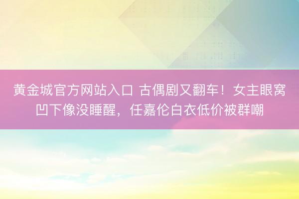 黄金城官方网站入口 古偶剧又翻车！女主眼窝凹下像没睡醒，任嘉伦白衣低价被群嘲