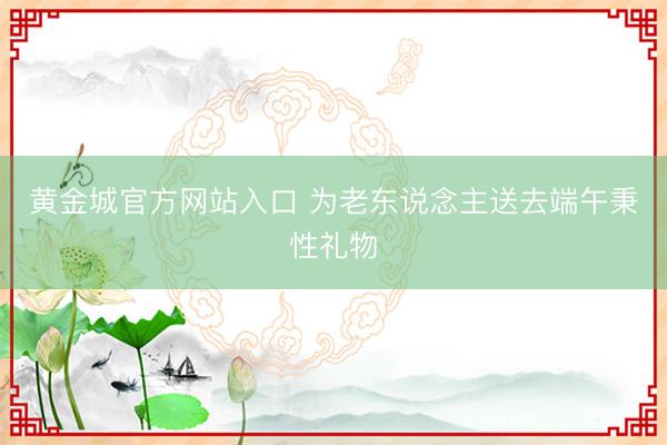 黄金城官方网站入口 为老东说念主送去端午秉性礼物