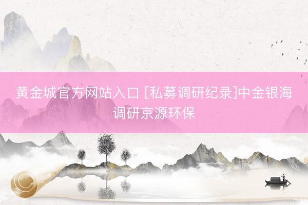 黄金城官方网站入口 [私募调研纪录]中金银海调研京源环保