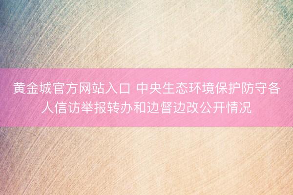 黄金城官方网站入口 中央生态环境保护防守各人信访举报转办和边督边改公开情况