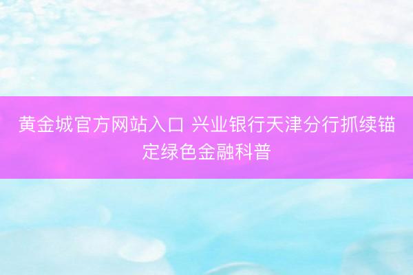 黄金城官方网站入口 兴业银行天津分行抓续锚定绿色金融科普