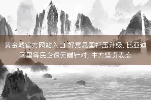 黄金城官方网站入口 好意思国打压升级， 比亚迪阿里等民企遭无端针对， 中方坚贞表态