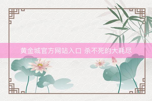 黄金城官方网站入口 杀不死的大耗尽