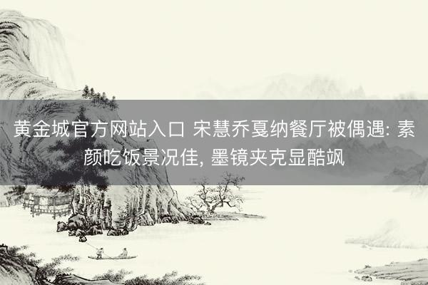 黄金城官方网站入口 宋慧乔戛纳餐厅被偶遇: 素颜吃饭景况佳， 墨镜夹克显酷飒