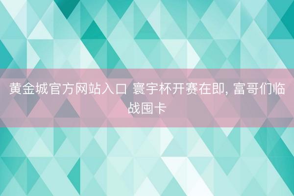 黄金城官方网站入口 寰宇杯开赛在即， 富哥们临战囤卡