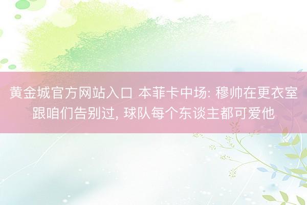 黄金城官方网站入口 本菲卡中场: 穆帅在更衣室跟咱们告别过， 球队每个东谈主都可爱他