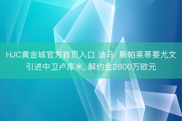 HJC黄金城官方首页入口 迪马: 斯帕莱蒂要尤文引进中卫卢库米， 解约金2800万欧元